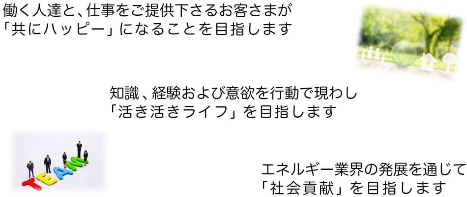 働く人達と、仕事をご提供下さるお客さまが「共にハッピー」になることを目指します。知識、経験および意欲を行動で現わし「活き活きライフ」を目指します。エネルギー業界の発展を通じて「社会貢献」を目指します